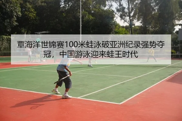 覃海洋世锦赛100米蛙泳破亚洲纪录强势夺冠，中国游泳迎来蛙王时代